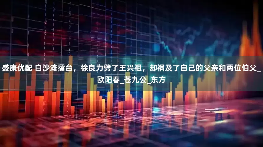 盛康优配 白沙滩擂台，徐良力劈了王兴祖，却祸及了自己的父亲和两位伯父_欧阳春_苍九公_东方