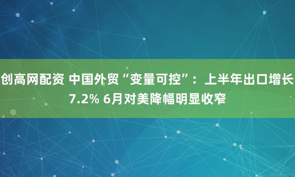 创高网配资 中国外贸“变量可控”：上半年出口增长7.2% 6月对美降幅明显收窄