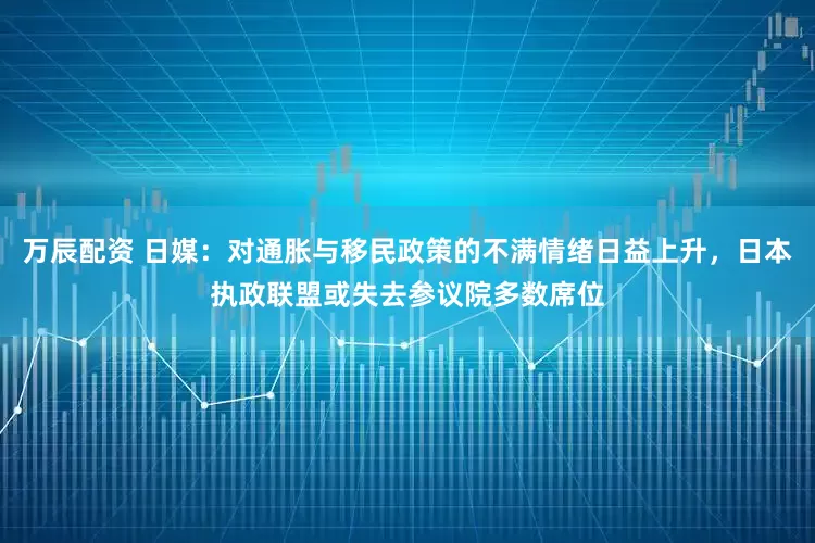 万辰配资 日媒：对通胀与移民政策的不满情绪日益上升，日本执政联盟或失去参议院多数席位