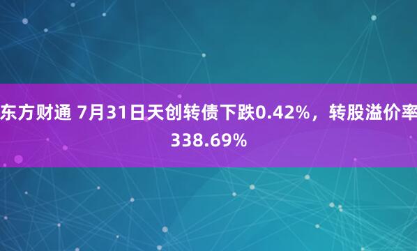 东方财通 7月31日天创转债下跌0.42%，转股溢价率338.69%