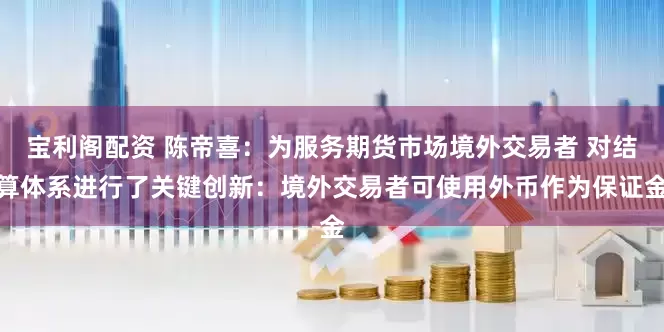 宝利阁配资 陈帝喜：为服务期货市场境外交易者 对结算体系进行了关键创新：境外交易者可使用外币作为保证金