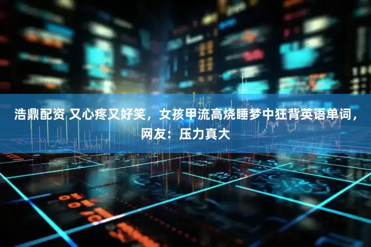 浩鼎配资 又心疼又好笑，女孩甲流高烧睡梦中狂背英语单词，网友：压力真大