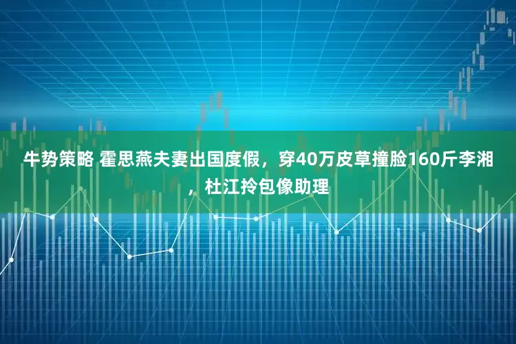 牛势策略 霍思燕夫妻出国度假，穿40万皮草撞脸160斤李湘，杜江拎包像助理