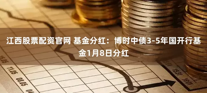 江西股票配资官网 基金分红：博时中债3-5年国开行基金1月8日分红