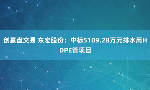 创赢盘交易 东宏股份：中标5109.28万元排水用HDPE管项目