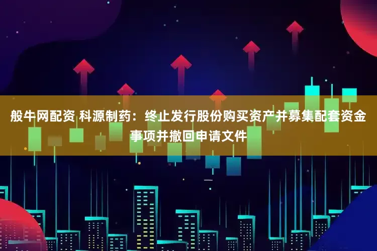 般牛网配资 科源制药：终止发行股份购买资产并募集配套资金事项并撤回申请文件
